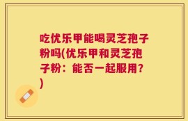 吃优乐甲能喝灵芝孢子粉吗(优乐甲和灵芝孢子粉：能否一起服用？)