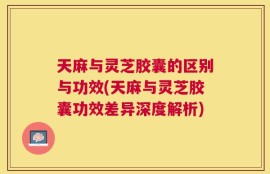 天麻与灵芝胶囊的区别与功效(天麻与灵芝胶囊功效差异深度解析)