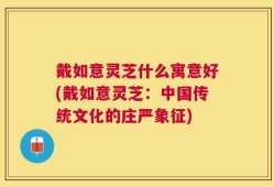 戴如意灵芝什么寓意好(戴如意灵芝：中国传统文化的庄严象征)