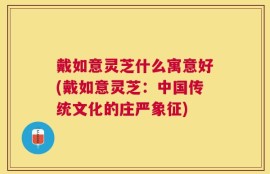 戴如意灵芝什么寓意好(戴如意灵芝：中国传统文化的庄严象征)