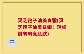 灵芝孢子油美白霜(灵芝孢子油美白霜：轻松拥有明亮肌肤)