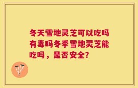 冬天雪地灵芝可以吃吗有毒吗冬季雪地灵芝能吃吗，是否安全？