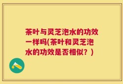 茶叶与灵芝泡水的功效一样吗(茶叶和灵芝泡水的功效是否相似？)