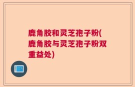 鹿角胶和灵芝孢子粉(鹿角胶与灵芝孢子粉双重益处)