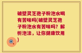 破壁灵芝孢子粉泡水喝有苦味吗(破壁灵芝孢子粉泡水有苦味吗？解析泡法，让你健康饮用)