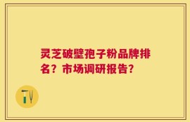 灵芝破壁孢子粉品牌排名？市场调研报告？