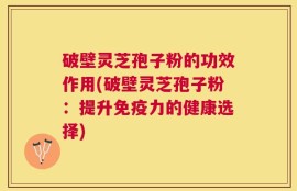 破壁灵芝孢子粉的功效作用(破壁灵芝孢子粉：提升免疫力的健康选择)
