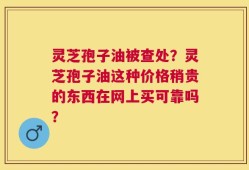 灵芝孢子油被查处？灵芝孢子油这种价格稍贵的东西在网上买可靠吗？