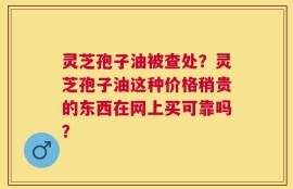 灵芝孢子油被查处？灵芝孢子油这种价格稍贵的东西在网上买可靠吗？