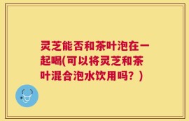 灵芝能否和茶叶泡在一起喝(可以将灵芝和茶叶混合泡水饮用吗？)