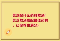 灵芝配什么药材熬汤(灵芝熬汤搭配最佳药材，让你养生满分)