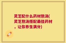 灵芝配什么药材熬汤(灵芝熬汤搭配最佳药材，让你养生满分)