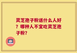 灵芝孢子粉送什么人好？哪种人不宜吃灵芝孢子粉？