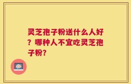 灵芝孢子粉送什么人好？哪种人不宜吃灵芝孢子粉？