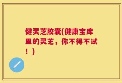 健灵芝胶囊(健康宝库里的灵芝，你不得不试！)