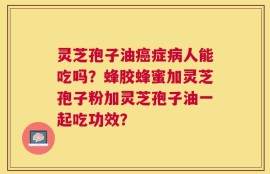 灵芝孢子油癌症病人能吃吗？蜂胶蜂蜜加灵芝孢子粉加灵芝孢子油一起吃功效？