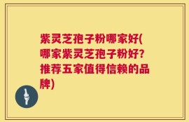紫灵芝孢子粉哪家好(哪家紫灵芝孢子粉好？推荐五家值得信赖的品牌)