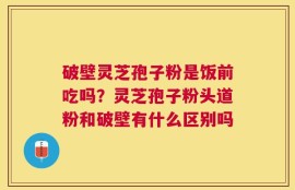 破壁灵芝孢子粉是饭前吃吗？灵芝孢子粉头道粉和破壁有什么区别吗