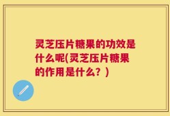 灵芝压片糖果的功效是什么呢(灵芝压片糖果的作用是什么？)