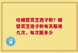 吃破壁灵芝孢子粉？破壁灵芝孢子粉每天服用几次，每次服多少