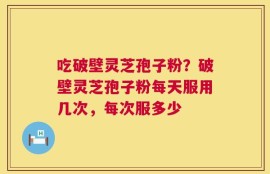 吃破壁灵芝孢子粉？破壁灵芝孢子粉每天服用几次，每次服多少