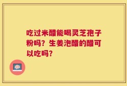 吃过米醋能喝灵芝孢子粉吗？生姜泡醋的醋可以吃吗？