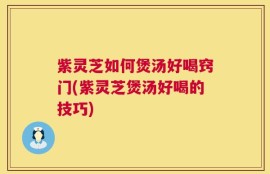 紫灵芝如何煲汤好喝窍门(紫灵芝煲汤好喝的技巧)