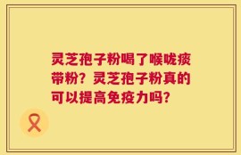 灵芝孢子粉喝了喉咙痰带粉？灵芝孢子粉真的可以提高免疫力吗？