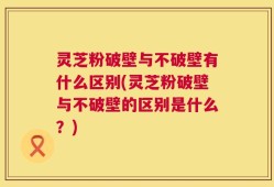 灵芝粉破壁与不破壁有什么区别(灵芝粉破壁与不破壁的区别是什么？)