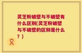 灵芝粉破壁与不破壁有什么区别(灵芝粉破壁与不破壁的区别是什么？)