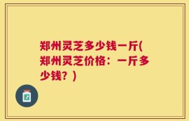 郑州灵芝多少钱一斤(郑州灵芝价格：一斤多少钱？)