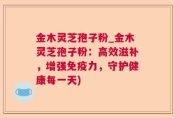 金木灵芝孢子粉_金木灵芝孢子粉：高效滋补，增强免疫力，守护健康每一天)