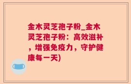 金木灵芝孢子粉_金木灵芝孢子粉：高效滋补，增强免疫力，守护健康每一天)