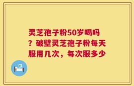 灵芝孢子粉50岁喝吗？破壁灵芝孢子粉每天服用几次，每次服多少