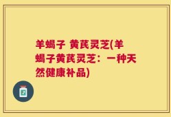 羊蝎子 黄芪灵芝(羊蝎子黄芪灵芝：一种天然健康补品)