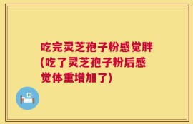 吃完灵芝孢子粉感觉胖(吃了灵芝孢子粉后感觉体重增加了)