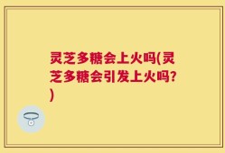 灵芝多糖会上火吗(灵芝多糖会引发上火吗？)