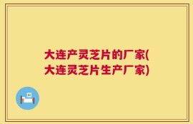 大连产灵芝片的厂家(大连灵芝片生产厂家)