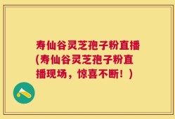 寿仙谷灵芝孢子粉直播(寿仙谷灵芝孢子粉直播现场，惊喜不断！)