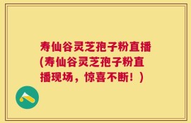 寿仙谷灵芝孢子粉直播(寿仙谷灵芝孢子粉直播现场，惊喜不断！)