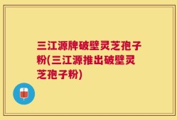 三江源牌破壁灵芝孢子粉(三江源推出破壁灵芝孢子粉)