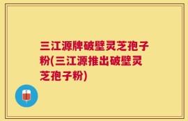 三江源牌破壁灵芝孢子粉(三江源推出破壁灵芝孢子粉)