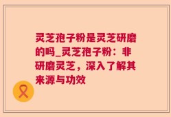 灵芝孢子粉是灵芝研磨的吗_灵芝孢子粉：非研磨灵芝，深入了解其来源与功效