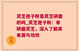 灵芝孢子粉是灵芝研磨的吗_灵芝孢子粉：非研磨灵芝，深入了解其来源与功效