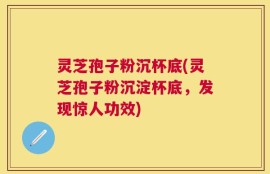 灵芝孢子粉沉杯底(灵芝孢子粉沉淀杯底，发现惊人功效)