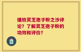 播放灵芝孢子粉之沙评论？了解灵芝孢子粉的功效和评价？