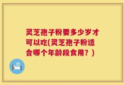 灵芝孢子粉要多少岁才可以吃(灵芝孢子粉适合哪个年龄段食用？)