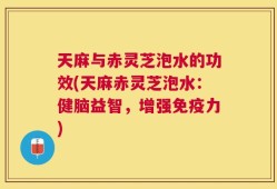 天麻与赤灵芝泡水的功效(天麻赤灵芝泡水：健脑益智，增强免疫力)