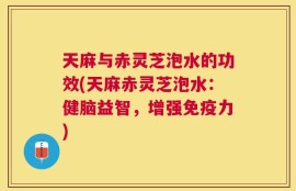 天麻与赤灵芝泡水的功效(天麻赤灵芝泡水：健脑益智，增强免疫力)