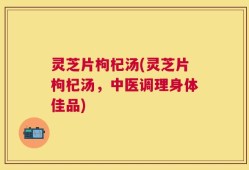 灵芝片枸杞汤(灵芝片枸杞汤，中医调理身体佳品)